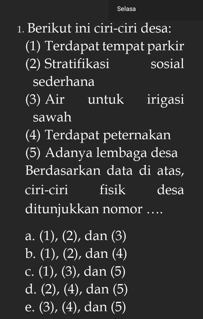 Selasa
1. Berikut ini ciri-ciri desa:
(1) Terdapat tempat parkir
(2) Stratifikasi sosial
sederhana
(3) Air I I untuk irigasi
sawah
(4) Terdapat peternakan
(5) Adanya lembaga desa
Berdasarkan data di atas,
ciri-ciri fisik desa
ditunjukkan nomor ….
a. (1), (2), dan (3)
b. (1), (2), dan (4)
c. (1), (3), dan (5)
d. (2), (4), dan (5)
e. (3), (4), dan (5)