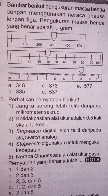 Gambar berikut pengukuran massa benda
dengan menggunakan neraca ohauss
lengan tiga. Pengukuran massa benda
yang benar adalah ... gram.
a. 348 c. 373 e. 577
b. 335 d. 537
5. Perhatikan pernyataan berikut!
1) Jangka sorong lebih teliti daripada
mikrometer sekrup.
2) Ketidakpastian alat ukur adalah 0,5 kali
skala terkecil.
3) Stopwatch digital lebih teliti daripada
stopwatch analog.
4) Stopwacth digunakan untuk mengukur
kecepatan.
5) Neraca Ohauss adalah alat ukur gaya.
Pernyataan yang benar adalah .... HOTS
a. 1 dan 2
b. 2 dan 3
c. 2, 3, dan 5
d. 1, 2, dan 5
e. 2 dan 5