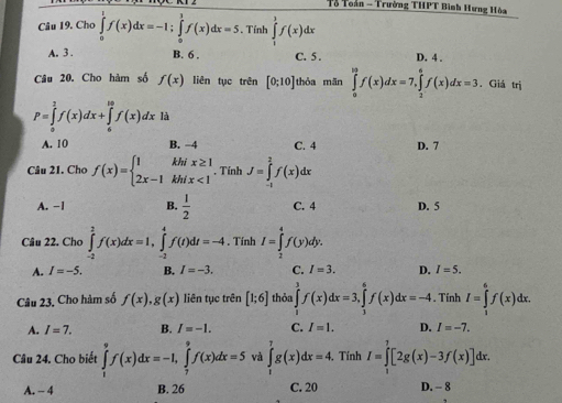 Tổ Toàn - Trường THPT Bình Hưng Hòa
Câu 19. Cho ∈tlimits _0^(1f(x)dx=-1;∈tlimits _0^1f(x)dx=5. Tính ∈tlimits _0^1f(x)dx
A. 3 . B. 6 . C. 5 . D. 4 .
Câu 20. Cho hàm số f(x) liên tục trên [0;10] thỏa mān ∈tlimits _0^(10)f(x)dx=7,∈tlimits _2^6f(x)dx=3. Giá trị
P=∈tlimits _0^2f(x)dx+∈tlimits _6^(10)f(x)dxld
A. 10 B. −4 C. 4 D. 7
Câu 21. Cho f(x)=beginarray)l 1khix≥ 1 2x-1khix<1endarray.. Tính J=∈tlimits _(-1)^2f(x)dx
A. −1 B.  1/2  C. 4 D. 5
Câu 22. Cho ∈tlimits _(-2)^2f(x)dx=1,∈tlimits _(-2)^4f(t)dt=-4. Tính I=∈tlimits _2^4f(y)dy.
A. I=-5. B. I=-3. C. I=3. D. I=5.
Câu 23, Cho hàm số f(x),g(x) liên tục trên [1;6] thòa ∈tlimits _1^3f(x)dx=3,∈tlimits _1^6f(x)dx=-4. Tính I=∈tlimits _0^6f(x)dx
A. I=7. B. I=-1. C. I=1. D. I=-7.
Câu 24. Cho biết ∈tlimits _1^9f(x)dx=-1,∈tlimits _7^9f(x)dx=5 và ∈tlimits _1^7g(x)dx=4. Tính I=∈tlimits _1^7[2g(x)-3f(x)]dx
A. - 4 B. 26 C. 20 D. - 8