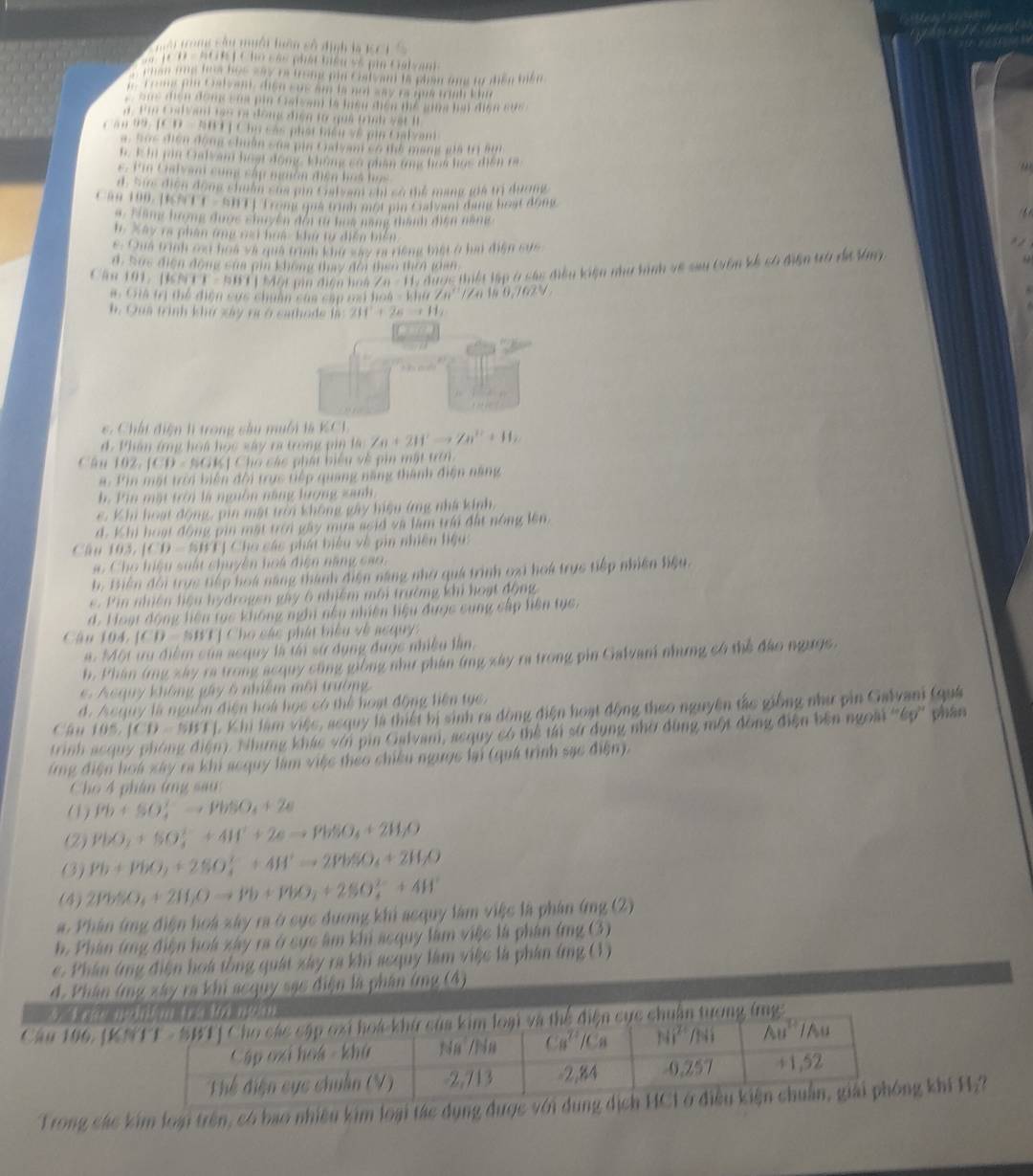 Tuời trong sâu muôi hên số định là KCI S
*   1C D - ACR J C ho các phải biểu số pin Galvan
, chan one foo bus say ra trong pin cist am to pla ond to diền tên 
y To ms pi t alsen, diso sas am ls nod way is que truh kl
Sus địện đonc sủa pin Csfvam là luàn điện mể sing hìn điện sức 
. t  t nd va tes oo dong đien to qui tnh yet l
Căn 99, [CD - NHT ] Chủ các phát tiển về pia Calvani
a. Sọc điện động chuân sủa pia Calyan có thể mạng ma trị si
h. I in jon Cualy am hoạt dong không có phân tng hoa has diến ra
6 . Tn Galvani cùng cấp nghôn điện hos học
d, Sin điện động chuẩn của pin Cralsam shi có thể mạng gia trị dương
Căn 190. [KS TT-SBT] Trong quả trnh một pio Calvan đang boạt động
4. Tàng tượng được chuyền đội tu boa mạng thành điện năng
h. Xây ra phần ứng nại huá khủ từ diễn biên
e. Cha trình ca hoà và quả trình khứ say ta diộng biếi ở hai điện cức
d, Sức điện động sủa pin không thay đội theo thea gian
Cân 191: [KNTT - 5BT) Một pin điện hoà ∠ n=11 T d   i lập ở các điều kiện như hành vẽ sau tiên kế có điện tà dã tng
#: Giả trị thể điện cực chuân caa cáp nai hoà - khi 20° (4180,762)
h. Qua trình khứ xây ra ở cathode là 2H^++2Hto +H_2
*. Chất điện lì trong sầu muối là KCL
d. Phân ứng hoá học xây ra trong pin là Zn+2H^+to Zn^(2+)+H_2
Câu 192, [CD - SGK] Cho các phát biểu về pin mật tn 
a. Fin mất trời biện đội trục tiếp quang năng thành điện năng
h. Pin mặt trời là nguồn năng lượng sanh.
e. Khi hoạt động, pin mật trời không gây hiệu ứng nhà kinh,
d. Khi hoạt động pin mặt trời gây mưa scid và làm trái đất nông lên,
Câ u  l 15,1(1)=5011 ị Cho các phát biểu về pin nhiên hậu:
a. Cho hiệu suất chuyên hoá điện năng cao.
h. tiền đổi trực tiếp hoá năng thành điện năng nhờ quá trình oại hoá trực tiếp nhiên hiậu.
e  P in nhiên hiệu hydrogen gây 6 nhiêm môi trường khi hoạt động
d. Hoạt động liện tạc không nghi nều nhiên liệu được cung cấp liện tục.
Câu 104 ICD= SWT| Cho các phát biểu về acquy
a. Một ưu điểm của acquy là tái sử dụng đuợc nhiều lần.
h. Phân (rg xây ra trong acquy cũng giống như phần (ng xây ra trong pin Galvam nhưng có thể đảo ngưọs
. cquy không gây 6 nhiệm môi trường
d. Aequy là nguồn điện hoà học có thể hoạt động liện tục.
cán 105,JCD=NISI J. Khi làm việc, acquy là thiết bị sinh ra động điện hoạt động theo nguyên tác giống như pin Galvani (quả
trinh n). Nhưng khác với pin Galvani, acquy có thể tái sử dụng nhờ đùng một động điện bên ngoài ''ếp'' phân
ứng điện hoá xây ra khi acquy làm việc theo chiều ngược lại (quá trình sạc điện).
Cho 4 phân ứng sau:
(1) Pb+SO_4^(+to PbSO_4)+2e
(2) PbO_2+SO_4^((2-)+4H^+)+2eto PbSO_4+2H_2O
(3) Pb+PbO_2+2SO_4^((2-)+4H^+)to 2PbSO_4+2H_2O
(4) 2PbSO_4+2H_2Oto Pb+PbO_2+2SO_4^((2-)+4H^+)
#. Phân (ng điện hoá xây ra ở cục đương khi acquy làm việc là phân (ng (2)
h. Phân (rng điện hoá xây ra ở sực âm khi acquy làm việc là phân (mg (3)
e. Phân ứng điện hoa tổng quát xây ra khi acquy làm việc là phân (ng (1)
d. Phân (mg xây ra khi acquy sạc điện là phân (mg (4)
* Kưạu ntà lế ngàn
Cầu 196, [Kchuẩn tương ở ing
Trong các kim loại trên, có bao nhiều kim loại tác dụng được vg khí H:?