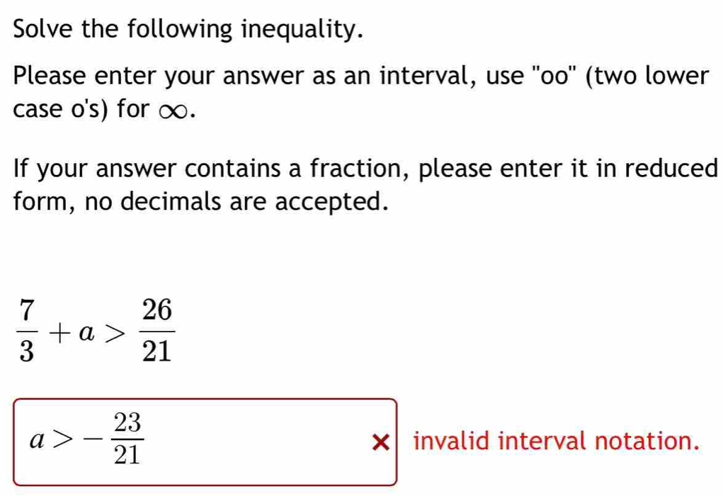 Solve the following inequality. 
Please enter your answer as an interval, use ''oo'' (two lower 
case o's) for ∞. 
If your answer contains a fraction, please enter it in reduced 
form, no decimals are accepted.
 7/3 +a> 26/21 
a>- 23/21 
× invalid interval notation.