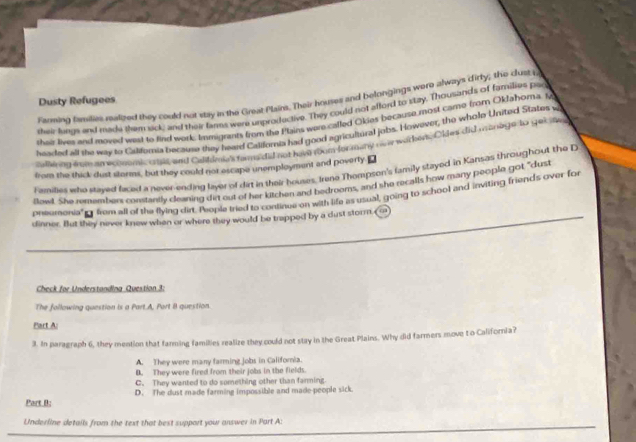 Famming families realized they could not stay in the Creat Plains. Their houses and belongings were always cirty; the clust p
Dusty Refugees
their lungs and made them sck, and their farms were unproductive. They could not afford to stzy. Thousands of families pad
shair lives and moved west to rind work. Immigrants from the Plains were called Okies because most came from Oklahoma. M
headed all the way to Calforia because they heae Callfornia had good agricultural jobs. However, the whole United States w
safliing fome am economic cat and Goil n, 's fars did not ham room for many ovr worker. Oklet did manage to get se
from the thick dust storms, but they could nor escape unemployment and poverly ⊥
Families who stayed faced a never-ending layer of dirt in their houses, Irene Thompson's family stayed in Kansas throughout the D
Blawl. She remtembert constartly cleaning dirt out of her kitchen and bedrooms, and she recalls how many people got "dust
preumonia" from all of the flying dirt, Teople tred to concbe an ay th as usual, going to school and inviting friends over for
dinner. But they never knew when or where they would be trapped by a dust storm,
Check for Understanding Question 3:
The following question is a Part.A, Port B question.
Part A:
3. In paragraph 6, they mention that farming families realize they could not stay in the Great Plains. Why did farmers move t o California?
A. They were many farming jobs in Califoria.
B. They were fired from their jobs in the fields.
C. They wanted to do something other than fanming
Part B; D. The dust made farming impossible and made people sick.
Underline details from the text that best support your answer in Part A: