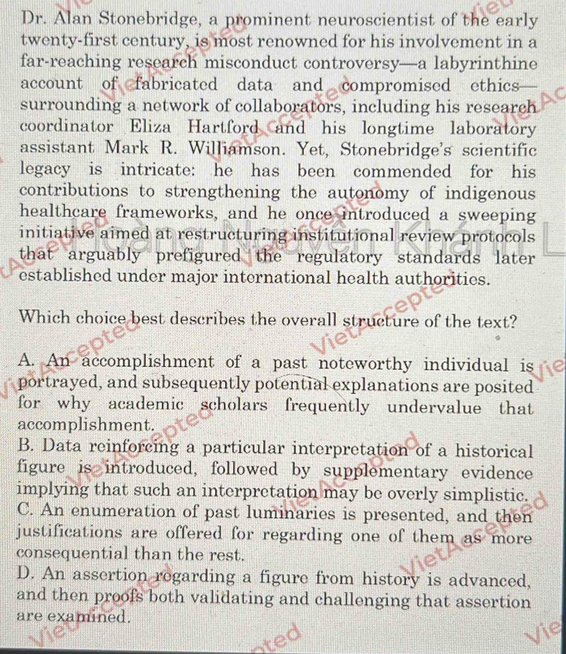 Dr. Alan Stonebridge, a prominent neuroscientist of the early
twenty-first century, is most renowned for his involvement in a
far-reaching research misconduct controversy—a labyrinthine
account of fabricated data and compromised ethics
surrounding a network of collaborators, including his research
coordinator Eliza Hartford and his longtime laboratory
assistant Mark R. Williamson. Yet, Stonebridge's scientific
legacy is intricate: he has been commended for his
contributions to strengthening the autonomy of indigenous
healthcare frameworks, and he once introduced a sweeping
initiative aimed at restructuring institutional review protocols
that arguably prefigured the regulatory standards later 
established under major international health authorities.
Which choice best describes the overall structure of the text?
A. An accomplishment of a past noteworthy individual is
portrayed, and subsequently potential explanations are posited
for why academic scholars frequently undervalue that
accomplishment.
B. Data reinforcing a particular interpretation of a historical
figure is introduced, followed by supplementary evidence
implying that such an interpretation may be overly simplistic.
C. An enumeration of past luminaries is presented, and then
justifications are offered for regarding one of them as more
consequential than the rest.
D. An assertion rogarding a figure from history is advanced,
and then proofs both validating and challenging that assertion
are examined.