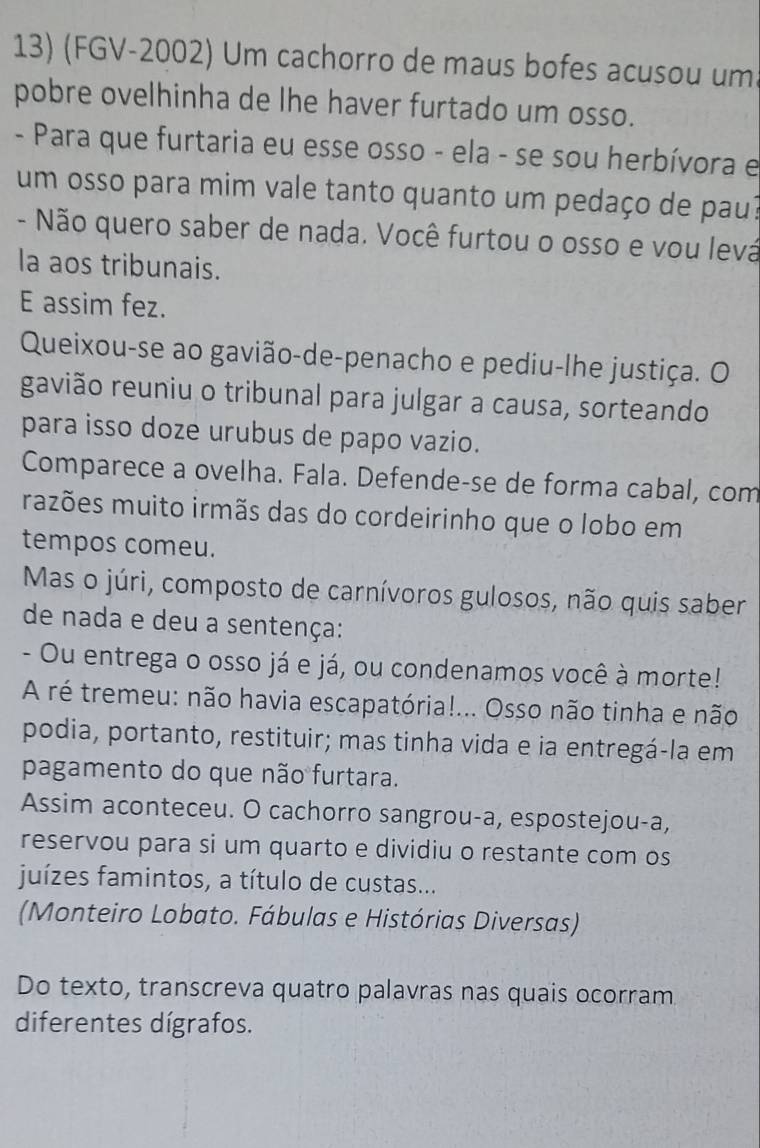 (FGV-2002) Um cachorro de maus bofes acusou um 
pobre ovelhinha de lhe haver furtado um osso. 
- Para que furtaria eu esse osso - ela - se sou herbívora e 
um osso para mim vale tanto quanto um pedaço de pau? 
- Não quero saber de nada. Você furtou o osso e vou levá 
la aos tribunais. 
E assim fez. 
Queixou-se ao gavião-de-penacho e pediu-lhe justiça. O 
gavião reuniu o tribunal para julgar a causa, sorteando 
para isso doze urubus de papo vazio. 
Comparece a ovelha. Fala. Defende-se de forma cabal, com 
razões muito irmãs das do cordeirinho que o lobo em 
tempos comeu. 
Mas o júri, composto de carnívoros gulosos, não quis saber 
de nada e deu a sentença: 
- Ou entrega o osso já e já, ou condenamos você à morte! 
A ré tremeu: não havia escapatória!... Osso não tinha e não 
podia, portanto, restituir; mas tinha vida e ia entregá-la em 
pagamento do que não furtara. 
Assim aconteceu. O cachorro sangrou-a, espostejou-a, 
reservou para si um quarto e dividiu o restante com os 
juízes famintos, a título de custas... 
(Monteiro Lobato. Fábulas e Histórias Diversas) 
Do texto, transcreva quatro palavras nas quais ocorram 
diferentes dígrafos.