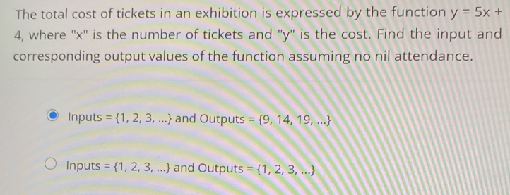 The total cost of tickets in an exhibition is expressed by the function y=5x+
4, where '' x '' is the number of tickets and '' y '' is the cost. Find the input and
corresponding output values of the function assuming no nil attendance.
Inputs = 1,2,3,... and Outputs = 9,14,19,...
Inputs = 1,2,3,... and Outputs = 1,2,3,...