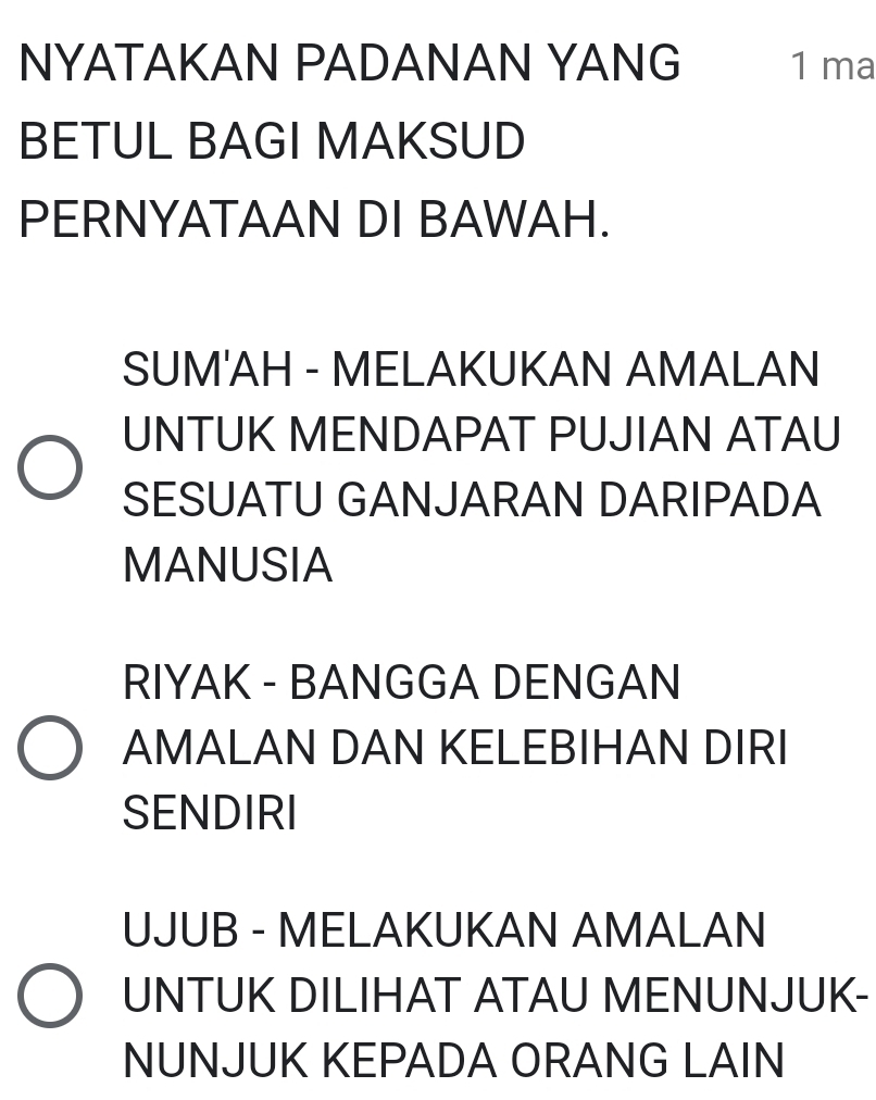 NYATAKAN PADANAN YANG 1 ma 
BETUL BAGI MAKSUD 
PERNYATAAN DI BAWAH. 
SUM'AH - MELAKUKAN AMALAN 
UNTUK MENDAPAT PUJIAN ATAU 
SESUATU GANJARAN DARIPADA 
MANUSIA 
RIYAK - BANGGA DENGAN 
AMALAN DAN KELEBIHAN DIRI 
SENDIRI 
UJUB - MELAKUKAN AMALAN 
UNTUK DILIHAT ATAU MENUNJUK- 
NUNJUK KEPADA ORANG LAIN