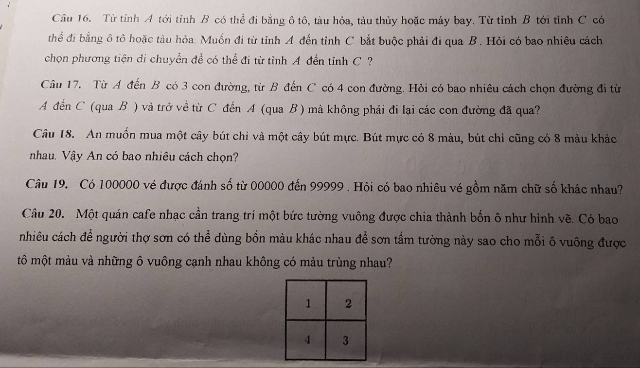 Từ tỉnh A tới tỉnh B có thể đi bằng ô tô, tàu hỏa, tàu thủy hoặc máy bay. Từ tỉnh B tới tỉnh C có 
thể đi bằng ô tô hoặc tàu hỏa. Muốn đi từ tỉnh A đến tỉnh C bắt buộc phải đi qua B. Hỏi có bao nhiêu cách 
chọn phương tiện di chuyển để có thể đi từ tỉnh A đến tỉnh C ? 
Câu 17. Từ A đến B có 3 con đường, từ B đến C có 4 con đường. Hỏi có bao nhiêu cách chọn đường đi từ 
A đến C (qua B ) và trở về từ C đến A (qua B ) mà không phải đi lại các con đường đã qua? 
Câu 18. An muốn mua một cây bút chì và một cây bút mực. Bút mực có 8 màu, bút chỉ cũng có 8 màu khác 
nhau. Vậy An có bao nhiêu cách chọn? 
Câu 19. Có 100000 vé được đánh số từ 00000 đến 99999. Hỏi có bao nhiêu vé gồm năm chữ số khác nhau? 
Câu 20. Một quán cafe nhạc cần trang trí một bức tường vuông được chia thành bốn ô như hình vẽ. Có bao 
nhiêu cách để người thợ sơn có thể dùng bốn màu khác nhau để sơn tấm tường này sao cho mỗi ô vuông được 
tô một màu và những ô vuông cạnh nhau không có màu trùng nhau?