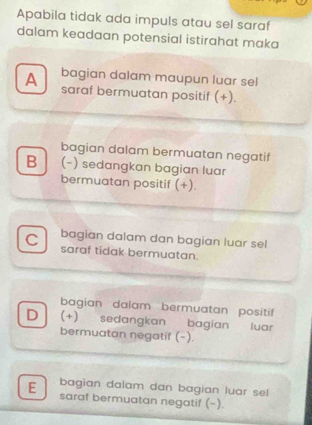 Apabila tidak ada impuls atau sel saraf
dalam keadaan potensial istirahat maka
A bagian dalam maupun luar sel
saraf bermuatan positif (+).
bagian dalam bermuatan negatif
B (-) sedangkan bagian luar
bermuatan positif (+).
C bagian dalam dan bagian luar sel
saraf tidak bermuatan.
bagian dalam bermuatan positif
D (+) sedangkan bagian luar
bermuatan negatif (-).
E bagian dalam dan bagian luar sel
saraf bermuatan negatif (-).