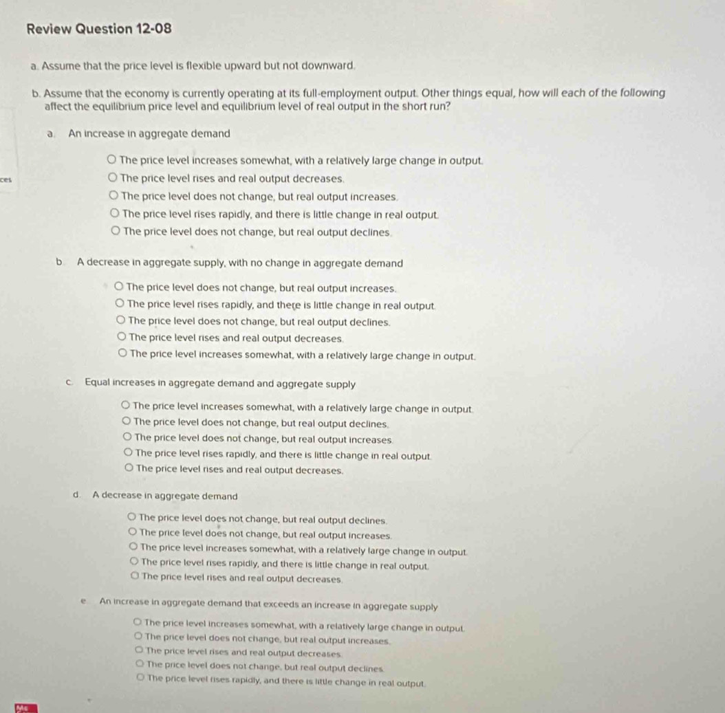 Review Question 12-0 
a. Assume that the price level is flexible upward but not downward.
b. Assume that the economy is currently operating at its full-employment output. Other things equal, how will each of the following
affect the equilibrium price level and equilibrium level of real output in the short run?
a. An increase in aggregate demand
The price level increases somewhat, with a relatively large change in output.
ces The price level rises and real output decreases.
The price level does not change, but real output increases.
The price level rises rapidly, and there is little change in real output.
The price level does not change, but real output declines.
b A decrease in aggregate supply, with no change in aggregate demand
The price level does not change, but real output increases.
The price level rises rapidly, and there is little change in real output.
The price level does not change, but real output declines.
The price level rises and real output decreases.
The price level increases somewhat, with a relatively large change in output.
c. Equal increases in aggregate demand and aggregate supply
The price level increases somewhat, with a relatively large change in output.
The price level does not change, but real output declines.
The price level does not change, but real output increases.
The price level rises rapidly, and there is little change in real output.
The price level rises and real output decreases.
d. A decrease in aggregate demand
The price level does not change, but real output declines.
The price level does not change, but real output increases.
The price level increases somewhat, with a relatively large change in output.
The price level rises rapidly, and there is little change in real output.
The price level rises and real output decreases.
e An increase in aggregate demand that exceeds an increase in aggregate supply
The price level increases somewhat, with a relatively large change in output.
The price level does not change, but real output increases.
The price level rises and real output decreases
The price level does not change, but real output declines.
The price level rises rapidly, and there is little change in real output