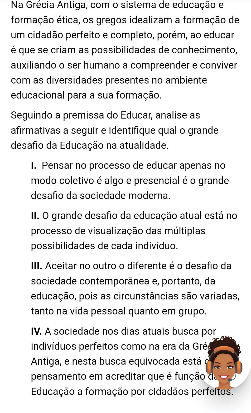 Na Grécia Antiga, com o sistema de educação e
formação ética, os gregos idealizam a formação de
um cidadão perfeito e completo, porém, ao educar
é que se criam as possibilidades de conhecimento,
auxiliando o ser humano a compreender e conviver
com as diversidades presentes no ambiente
educacional para a sua formação.
Seguindo a premissa do Educar, analise as
afirmativas a seguir e identifique qual o grande
desafio da Educação na atualidade.
I. Pensar no processo de educar apenas no
modo coletivo é algo e presencial é o grande
desafio da sociedade moderna.
II. O grande desafio da educação atual está no
processo de visualização das múltiplas
possibilidades de cada indivíduo.
III. Aceitar no outro o diferente é o desafio da
sociedade contemporânea e, portanto, da
educação, pois as circunstâncias são variadas,
tanto na vida pessoal quanto em grupo.
IV. A sociedade nos dias atuais busca por
indivíduos perfeitos como na era da Grée
Antiga, e nesta busca equivocada está C
pensamento em acreditar que é função da
Educação a formação por cidadãos perfeitos.