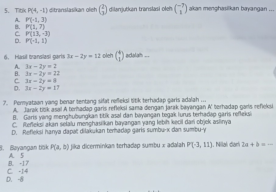 Titik P(4,-1) ditranslasikan oleh beginpmatrix 2 3endpmatrix dilanjutkan translasi oleh beginpmatrix -7 1endpmatrix akan menghasilkan bayangan ...
A. P'(-1,3)
B. P'(1,7)
C. P'(13,-3)
D. P'(-1,1)
6. Hasil translasi garis 3x-2y=12 oleh beginpmatrix 4 1endpmatrix adalah ...
A. 3x-2y=2
B. 3x-2y=22
C. 3x-2y=8
D. 3x-2y=17
7. Pernyataan yang benar tentang sifat refleksi titik terhadap garis adalah ...
A. Jarak titik asal A terhadap garis refleksi sama dengan jarak bayangan A' terhadap garis refleksi
B. Garis yang menghubungkan titik asal dan bayangan tegak lurus terhadap garis refleksi
C. Refleksi akan selalu menghasilkan bayangan yang lebih kecil dari objek aslinya
D. Refleksi hanya dapat dilakukan terhadap garis sumbu- x dan sumbu- y
8. Bayangan titik P(a,b) jika dicerminkan terhadap sumbu x adalah P'(-3,11). Nilai dari 2a+b=·s
A. 5
B. -17
C. -14
D. -8