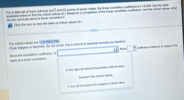 For a deta set of brain volumes (6m^3) and 10 scores of seven males, the Sinear correlation coeffcient is r=0.829. Use the table
available below to find the critical values of r. Based on a comparison of the linear correlation coefficient r and the critical values, what
do you conclude about a linear corretation?
Click the icon to view the table of critical values of r.
The critical values are =0.754, 0.754
(Typs inlegers or decimals. Do not round. Use a comma to separate answers as needed.)
, there
Since the correlation coefficient r is sufficient evidence to support the
claim of a linear corretation.
in the right tall above the positive critical value
between the critical values
in the left tail below the negative critical value