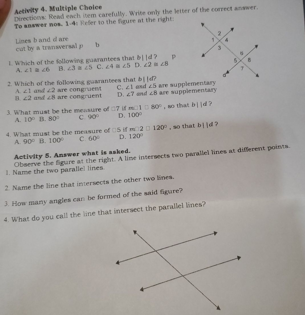 Activity 4. Multiple Choice
Directions: Read each item carefully. Write only the letter of the correct answer.
To answer nos. 1-4: Refer to the figure at the right:
Lines b and d are 
cut by a transversal p b
1. Which of the following guarantees that b||d ? p
A. ∠ 1≌ ∠ 6 B. ∠ 3≌ ∠ 5 C. ∠ 4≌ ∠ 5 D. ∠ 2≌ ∠ 8
2. Which of the following guarantees that b||d D
A. ∠ 1 and ∠ 2 are congruent C. ∠ 1 and ∠ 5 are supplementary
B. ∠ 2 and ∠ 8 are congruent D. ∠ 7 and ∠ 8 are supplementary
3. What must be the measure of □ 7 if m□ 1□ 80° , so that b||d ?
A. 10° B. 80° C. 90° D. 100°
4. What must be the measure of □ 5 if m□ 2□ 120° , so that b||d ?
A. 90° B. 100° C. 60° D. 120°
Activity 5. Answer what is asked.
Observe the figure at the right. A line intersects two parallel lines at different points.
1. Name the two parallel lines.
2. Name the line that intersects the other two lines.
3. How many angles can be formed of the said figure?
4. What do you call the line that intersect the parallel lines?