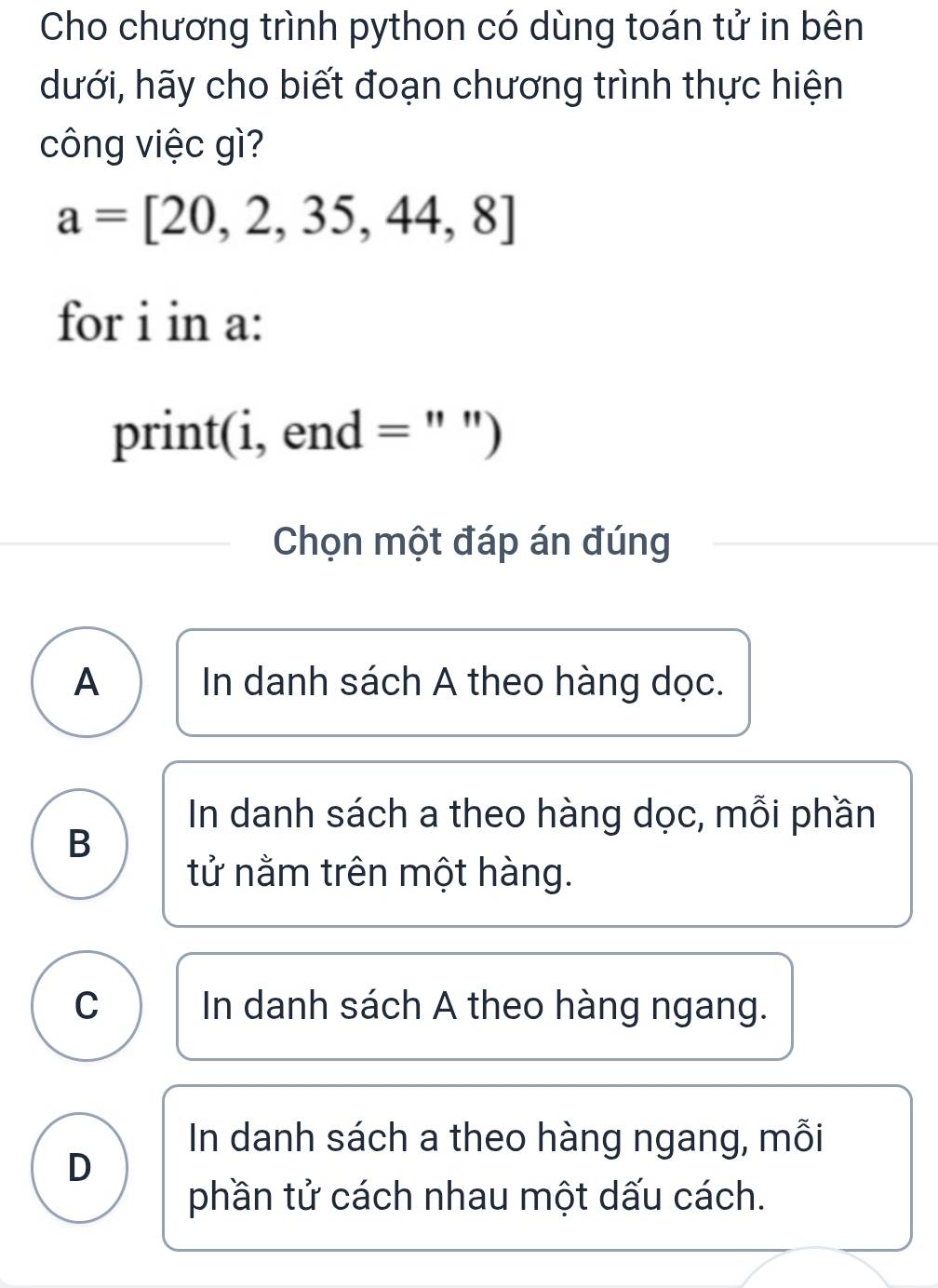 Cho chương trình python có dùng toán tử in bên
dưới, hãy cho biết đoạn chương trình thực hiện
công việc gì?
a=[20,2,35,44,8]
for i in a:
print(i, end = " ")
Chọn một đáp án đúng
A In danh sách A theo hàng dọc.
In danh sách a theo hàng dọc, mỗi phần
B
tử nằm trên một hàng.
C In danh sách A theo hàng ngang.
In danh sách a theo hàng ngang, mỗi
D
phần tử cách nhau một dấu cách.