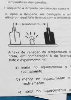 temperaturas das garrafas:
I. enquanto a lâmpada permaneceu acesa e
II. após a lâmpada ser desligada e am
atingirem equilíbrio térmico com o ambiente
A taxa de variação da temperatura d
preta, em comparação à da branca
todo o experimento, foi
a) maior no aquecimento e
resfriamento.
b) menor no aquecimento e
resfriamento.
c) maior no aquecimento e