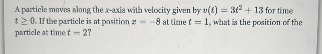 A particle moves along the x-axis with velocity given by v(t)=3t^2+13 for time
t≥ 0. If the particle is at position x=-8 at time t=1 , what is the position of the 
particle at time t=2 7