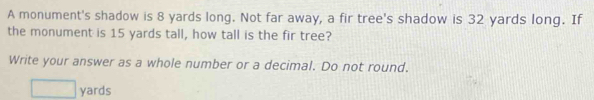 A monument's shadow is 8 yards long. Not far away, a fir tree's shadow is 32 yards long. If 
the monument is 15 yards tall, how tall is the fir tree? 
Write your answer as a whole number or a decimal. Do not round.
yards