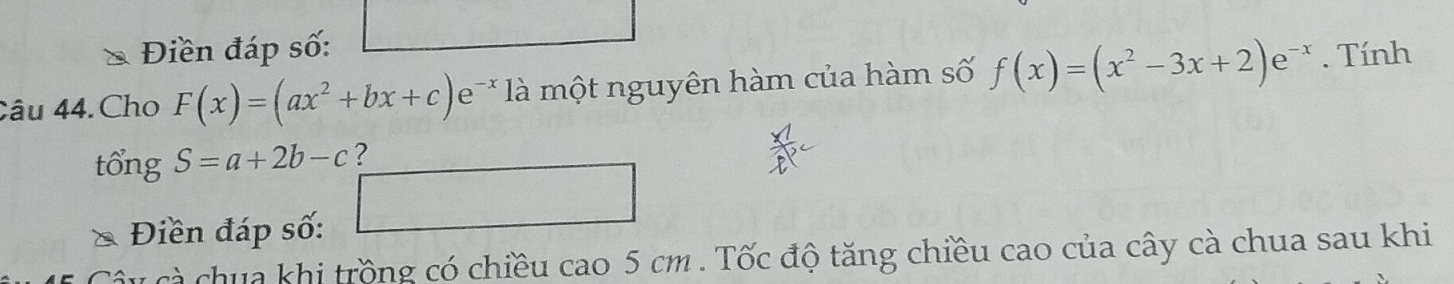 Điền đáp số: 
Câu 44. Cho F(x)=(ax^2+bx+c)e * là một nguyên hàm của hàm số f(x)=(x^2-3x+2)e^(-x). Tính 
tổng S=a+2b-c ? 
Điền đáp số: □ 
Câu cà chua khi trồng có chiều cao 5 cm. Tốc độ tăng chiều cao của cây cà chua sau khi