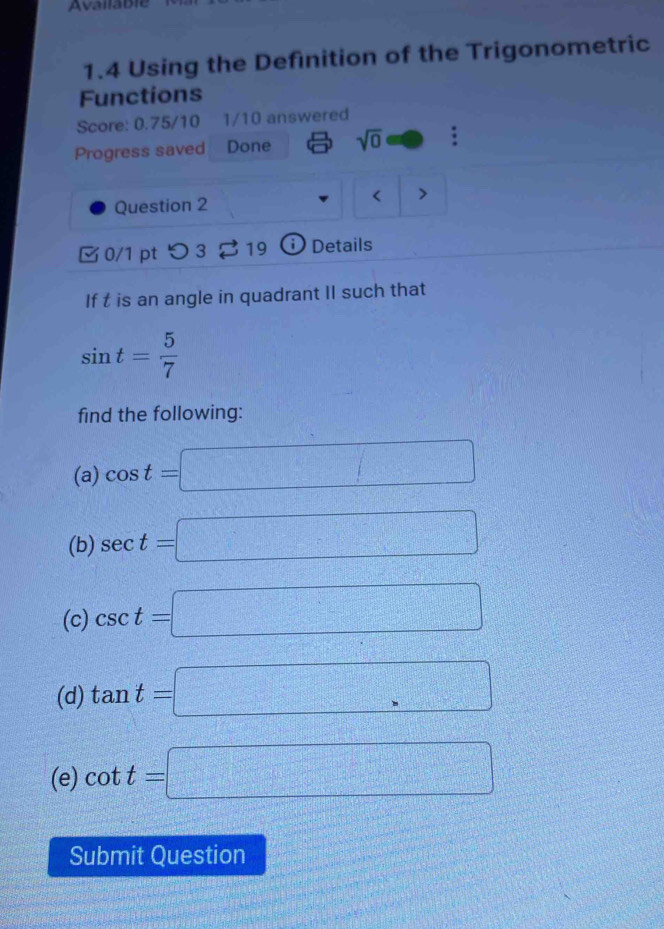 Available 
1.4 Using the Definition of the Trigonometric 
Functions 
Score: 0.75/10 1/10 answered 
Progress saved Done sqrt(0) : 
Question 2 
< > 
C 0/1 pt つ 3 19 Details 
If t is an angle in quadrant II such that
sin t= 5/7 
find the following: 
(a) cos t=□
(b) sec t=□
(c) csc t=□
(d) tan t=□
(e) cot t=□
Submit Question