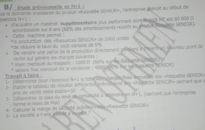 B/ étude prévisionnelle en N+1 : 
que la demande croissante du produit «Raquette SENIOR», l'entreprise prévoit au début de 
exercice N+1 : 
d'acquérir un matériel supplémentaire plus performant dont le coût HT est 80 000 D 
amortissable sur 8 ans (60% des amortissements relatifs au produit Raquette SENIOR). 
Cette machine permet : 
*la production des «Raquettes SENIOR» de 2000 unités 
*de réduire le taux du coût variable de 5%
De vendre une partie de la production directement au client à travers un nouveau point de 
vente qui génère les charges suivantes : 
loyer mensuel du magasin : 1000 D (60% sur les Raquette SENIOR) 
salaire fixe mensuel de la vendeuse : 400D (60% sur les Raquette SENIOR) 
Travail à faire : 
1- Déterminer pour l'exercice N+1 le total des charges fixes annuelles des «Raquette SENIOR» 
2- Etablir le tableau de résultat différentiel prévisionnel des «Raquette SENIOR» sachant que le 
prix de vente reste stable =50
3- Déterminer la date du seuil de rentabilité à atteindre en N+1 , (sachant que l’entreprise 
ferme le mois de Mai) 
4- Calculer la marge de sécurité prévisionnelle «Raquette SENIOR» 
5- La société a-t-elle intérêt à investir ?