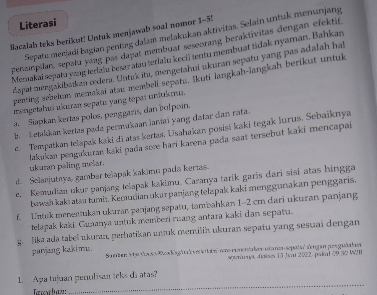 Literasi
Bacalah teks berikut! Untuk menjawab soal nomor 1-5!
Sepatu menjadi bagian penting dalam melakukan aktivitas. Selain untuk menunjang
penampilan, sepatu yang pas dapat membuat seseorang beraktivitas dengan efektif
Memakai sepatu yang terlalu besar atau terlalu kecil tentu membuat tidak nyaman. Bahkar
dapat mengakibatkan cedera. Untuk itu, mengetahui ukuran sepatu yang pas adalah ha
penting sebelum memakai atau membeli sepatu. Ikuti langkah-langkah berikut untuk
mengetahui ukuran sepatu yang tepat untukmu.
a. Siapkan kertas polos, penggaris, dan bolpoin.
b. Letakkan kertas pada permukaan lantai yang datar dan rata.
c. Tempatkan telapak kaki di atas kertas. Usahakan posisi kaki tegak lurus. Sebaiknya
lakukan pengukuran kaki pada sore hari karena pada saat tersebut kaki mencapai
ukuran paling melar.
d. Selanjutnya, gambar telapak kakimu pada kertas.
e. Kemudian ukur panjang telapak kakimu. Caranya tarik garis dari sisi atas hingga
bawah kaki atau tumit. Kemudian ukur panjang telapak kaki menggunakan penggaris.
f. Untuk menentukan ukuran panjang sepatu, tambahkan 1-2 cm dari ukuran panjang
telapak kaki. Gunanya untuk memberi ruang antara kaki dan sepatu.
g. Jika ada tabel ukuran, perhatikan untuk memilih ukuran sepatu yang sesuai dengan
panjang kakimu.
Sumber: https://www.99.co/blog/indonesia/tabel-cara-menentukan-ukuran-sepatu/ dengan pengubahan
seperlunya, diakses 15 Juni 2022, pukul 09.30 WIB
1. Apa tujuan penulisan teks di atas?
Iawaban:
_