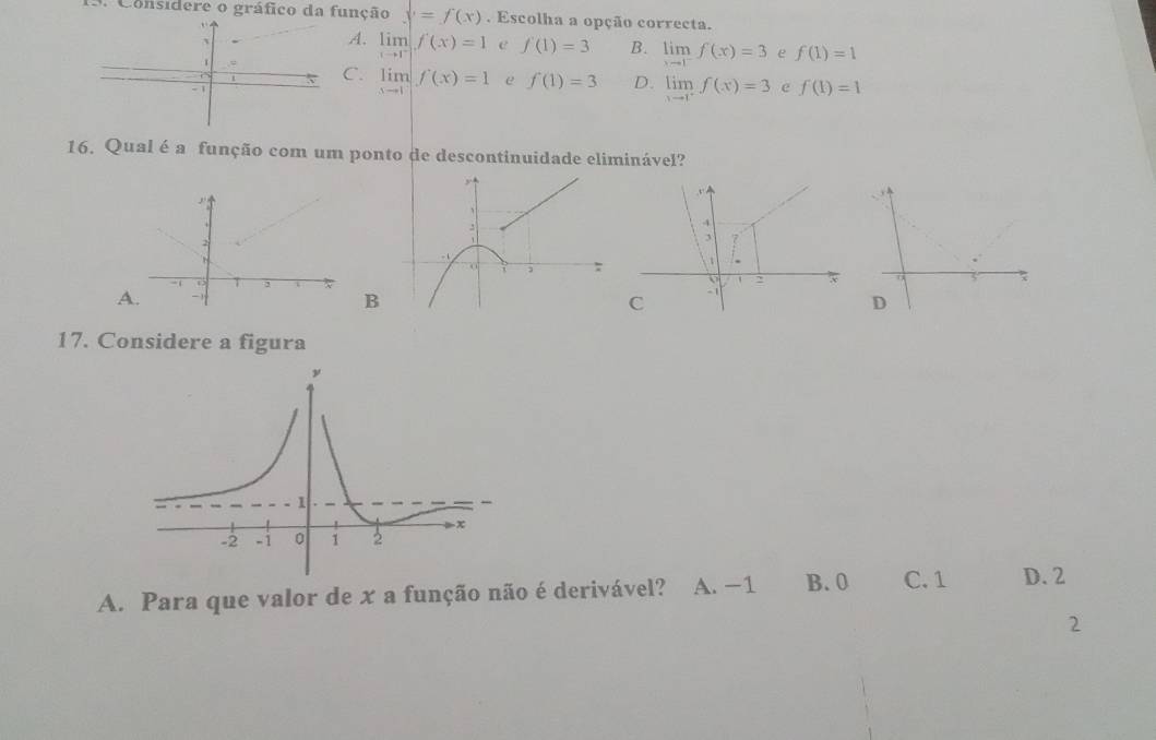 Considere o gráfico da função y=f(x). Escolha a opção correcta.
A. limlimits _xto 1^-f(x)=1 e f(1)=3 B. limlimits _xto 1^-f(x)=3 e f(1)=1
1
C. limlimits _xto 1f(x)=1 e f(1)=3 D. limlimits _xto 1^-f(x)=3 e f(1)=1
-
16. Qual é a função com um ponto de descontinuidade eliminável?
, .
A
B
D
17. Considere a figura
A. Para que valor de x a função não é derivável? A. −1 B. 0 C. 1 D. 2
2