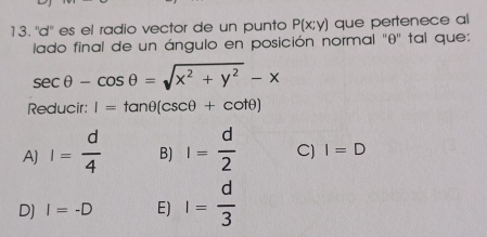 ''d'' es el radio vector de un punto P(x;y) que pertenece al
lado final de un ángulo en posición normal '' θ '' tal que:
sec θ -cos θ =sqrt(x^2+y^2)-x
Reducir: I=tan θ (csc θ +cot θ )
A) I= d/4  B) I= d/2  C) I=D
D) I=-D E) I= d/3 