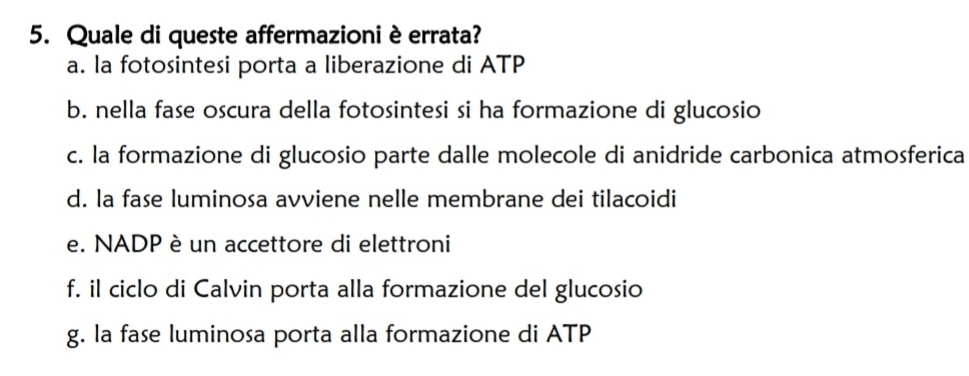 Quale di queste affermazioni è errata?
a. la fotosintesi porta a liberazione di ATP
b. nella fase oscura della fotosintesi si ha formazione di glucosio
c. la formazione di glucosio parte dalle molecole di anidride carbonica atmosferica
d. la fase luminosa avviene nelle membrane dei tilacoidi
e. NADP è un accettore di elettroni
f. il ciclo di Calvin porta alla formazione del glucosio
g. la fase luminosa porta alla formazione di ATP