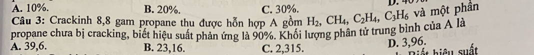 A. 10%. B. 20%. C. 30%. D. 40
Câu 3: Crackinh 8, 8 gam propane thu được hỗn hợp A gồm H_2, CH_4, C_2H_4, C_3H_6 và một phần
propane chưa bị cracking, biết hiệu suất phản ứng là 90%. Khối lượng phân tử trung bình của A là
A. 39,6. B. 23, 16. C. 2,315.
D. 3,96.
hiết hiệu suất