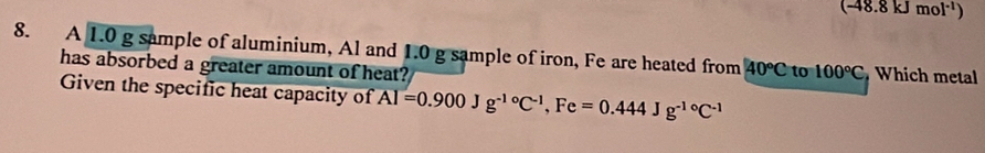 (-48.8kJmol^(-1))
8. A 1.0 g sample of aluminium, Al and 1.0 g sample of iron, Fe are heated from 40°C to 100°C Which metal 
has absorbed a greater amount of heat? 
Given the specific heat capacity of overline AI=0.900Jg^(-10)C^(-1), Fe=0.444Jg^(-10)C^(-1)