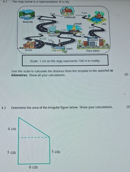 4.1 The map below is a representation of a city. 
Use the scale to calculate the distance from the hospital to the waterfall in 
kilometres. Show all your calculations. (2) 
4.2 Determine the area of the irregular figure below. Show your calculations. (3