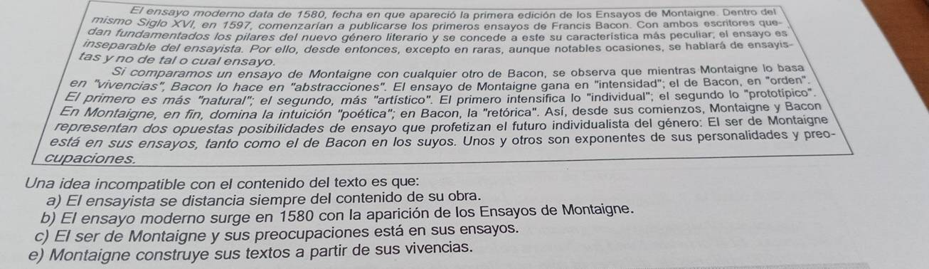 El ensayo moderno data de 1580, fecha en que apareció la primera edición de los Ensayos de Montaigne. Dentro del
mismo Siglo XVI, en 1597, comenzarían a publicarse los primeros ensayos de Francis Bacon. Con ambos escritores que
dan fundamentados los pilares del nuevo género literario y se concede a este su característica más peculiar, el ensayo es
inseparable del ensayista. Por ello, desde entonces, excepto en raras, aunque notables ocasiones, se hablará de ensayis
tas y no de tal o cual ensayo.
Si comparamos un ensayo de Montaigne con cualquier otro de Bacon, se observa que mientras Montaigne lo basa
en "vivencias", Bañon lo hace en "abstracciones". El ensayo de Montaigne gana en "intensidad"; el de Bacon, en "orden"
El primero es más "natural"; el segundo, más "artístico". El primero intensifica lo "individual", el segundo lo "prototípico"
En Montaigne, en fin, domina la intuición "poética"; en Bacon, la "retórica". Así, desde sus comienzos, Montaigne y Bacon
representan dos opuestas posibilidades de ensayo que profetizan el futuro individualista del género: El ser de Montaigne
está en sus ensayos, tanto como el de Bacon en los suyos. Unos y otros son exponentes de sus personalidades y preo-
cupaciones.
Una idea incompatible con el contenido del texto es que:
a) El ensayista se distancia siempre del contenido de su obra.
b) El ensayo moderno surge en 1580 con la aparición de los Ensayos de Montaigne.
c) El ser de Montaigne y sus preocupaciones está en sus ensayos.
e) Montaigne construye sus textos a partir de sus vivencias.
