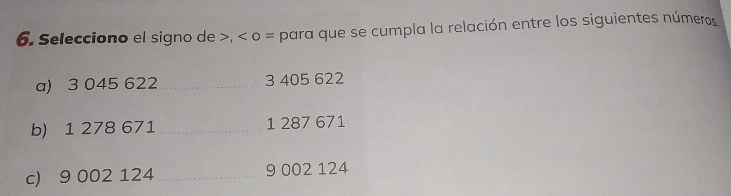 Selecciono el signo de , o = para que se cumpla la relación entre los siguientes números. 
a) 3 045 622 _ 3 405 622
b) 1 278 671 _ 1 287 671
c) 9 002 124 _ 9 002 124