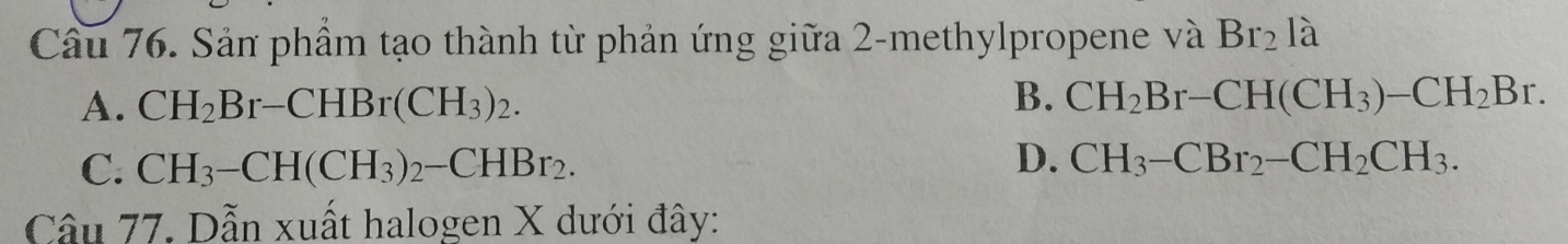 Cầu 76. Sản phẩm tạo thành từ phản ứng giữa 2 -methylpropene và Br_2 là
A. CH_2Br-CHBr(CH_3)_2. B. CH_2Br-CH(CH_3)-CH_2Br.
D.
C. CH_3-CH(CH_3)_2-CHBr_2. CH_3-CBr_2-CH_2CH_3. 
Câu 77. Dẫn xuất halogen X dưới đây: