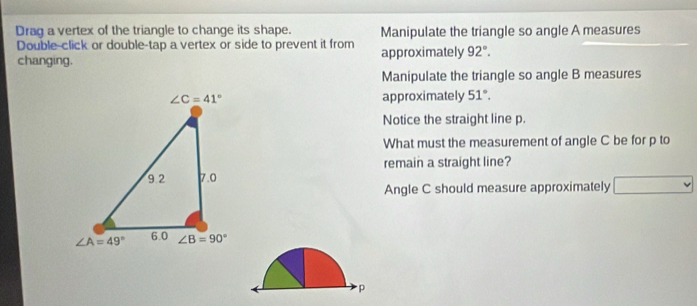 Drag a vertex of the triangle to change its shape. Manipulate the triangle so angle A measures
Double-click or double-tap a vertex or side to prevent it from
changing. approximately 92°.
Manipulate the triangle so angle B measures
approximately 51°.
Notice the straight line p.
What must the measurement of angle C be for p to
remain a straight line?
Angle C should measure approximately □
p