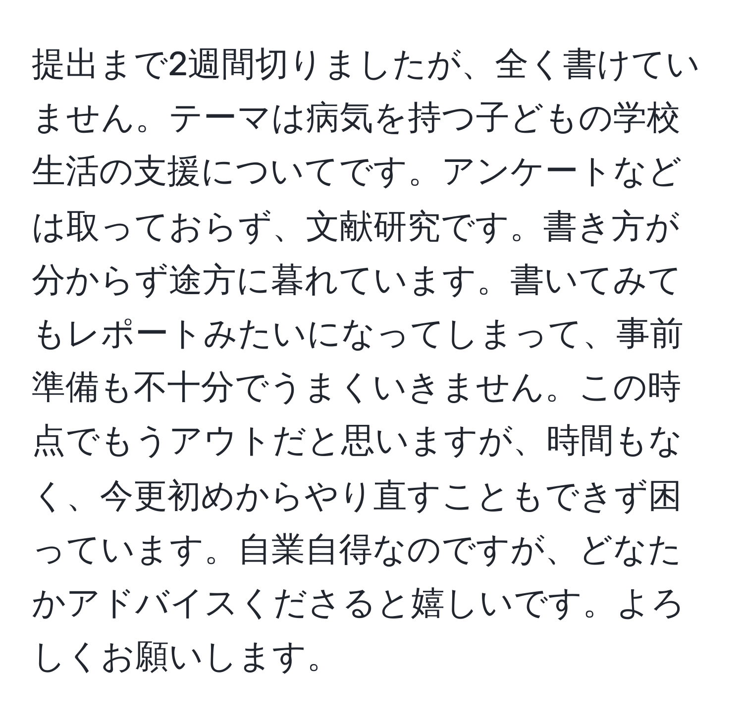 提出まで2週間切りましたが、全く書けていません。テーマは病気を持つ子どもの学校生活の支援についてです。アンケートなどは取っておらず、文献研究です。書き方が分からず途方に暮れています。書いてみてもレポートみたいになってしまって、事前準備も不十分でうまくいきません。この時点でもうアウトだと思いますが、時間もなく、今更初めからやり直すこともできず困っています。自業自得なのですが、どなたかアドバイスくださると嬉しいです。よろしくお願いします。