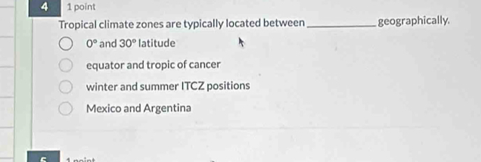 4 1 point
Tropical climate zones are typically located between_ geographically
0° and 30° latitude
equator and tropic of cancer
winter and summer ITCZ positions
Mexico and Argentina