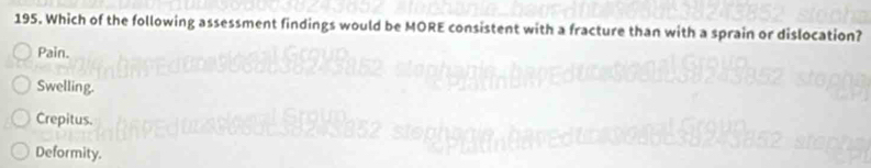 Which of the following assessment findings would be MORE consistent with a fracture than with a sprain or dislocation?
Pain.
Swelling.
Crepitus.
Deformity.