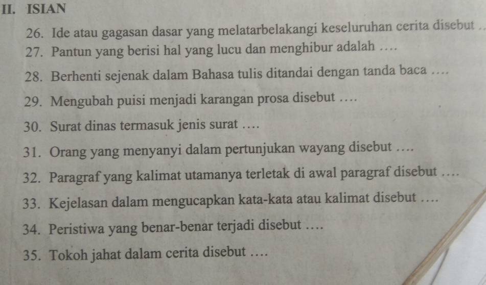 ISIAN 
26. Ide atau gagasan dasar yang melatarbelakangi keseluruhan cerita disebut . 
27. Pantun yang berisi hal yang lucu dan menghibur adalah … 
28. Berhenti sejenak dalam Bahasa tulis ditandai dengan tanda baca …... 
29. Mengubah puisi menjadi karangan prosa disebut … 
30. Surat dinas termasuk jenis surat … 
31. Orang yang menyanyi dalam pertunjukan wayang disebut …. 
32. Paragraf yang kalimat utamanya terletak di awal paragraf disebut … 
33. Kejelasan dalam mengucapkan kata-kata atau kalimat disebut … 
34. Peristiwa yang benar-benar terjadi disebut … 
35. Tokoh jahat dalam cerita disebut …