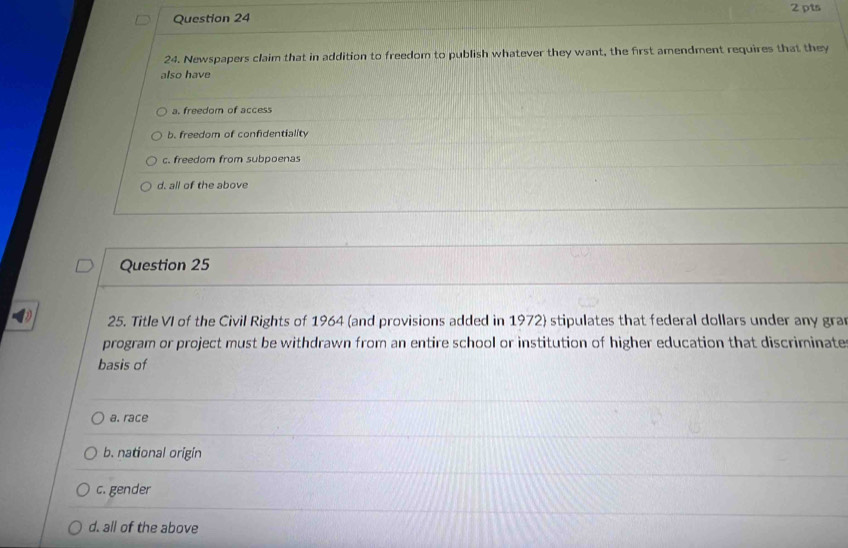 24 . Newspapers claim that in addition to freedom to publish whatever they want, the first amendment requires that they
also have
a. freedom of access
b. freedom of confidentiality
c. freedom from subpoenas
d. all of the above
Question 25
25. Title VI of the Civil Rights of 1964 (and provisions added in 1972) stipulates that federal dollars under any gran
program or project must be withdrawn from an entire school or institution of higher education that discriminate
basis of
a. race
b. national origin
c. gender
d. all of the above