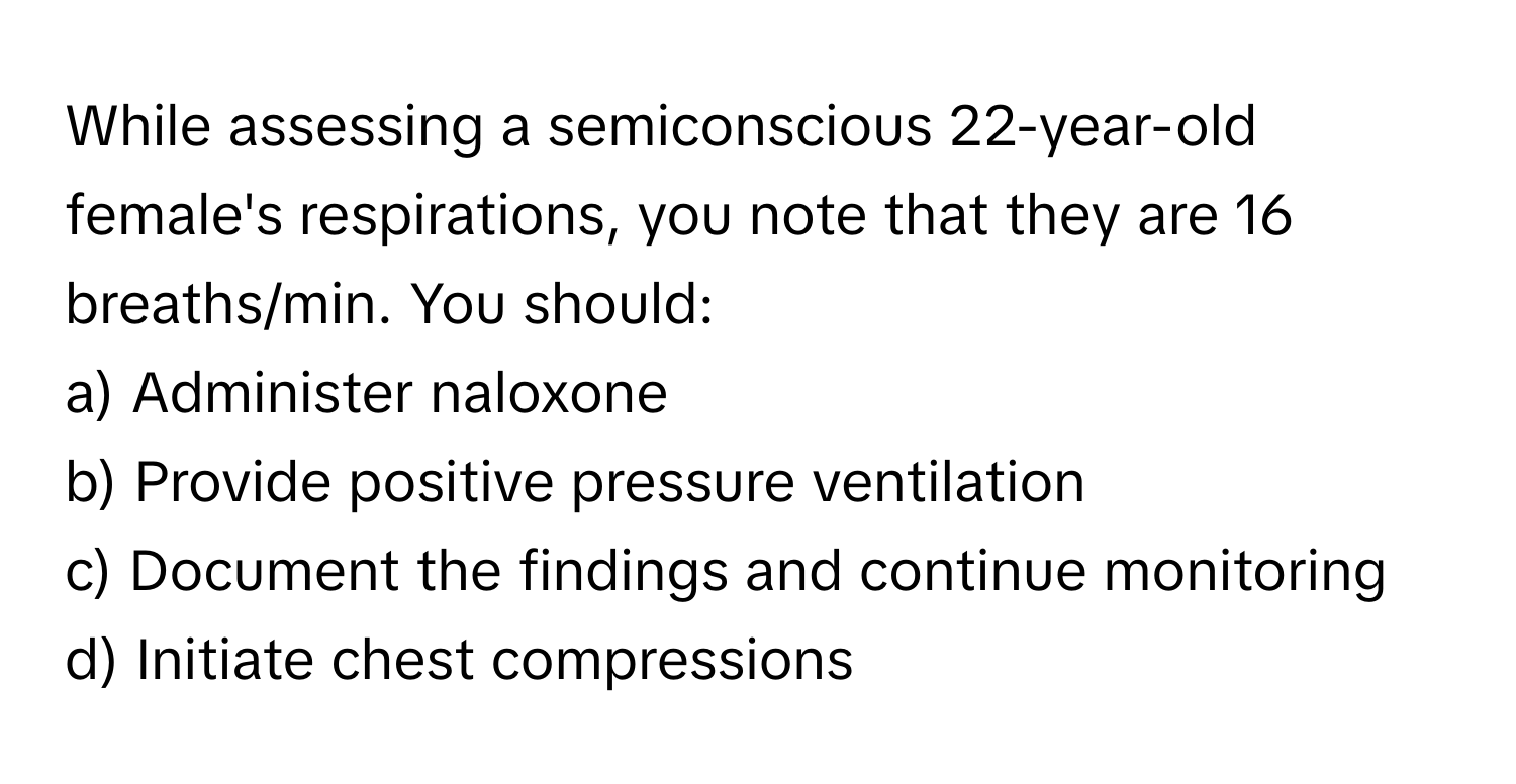 While assessing a semiconscious 22-year-old female's respirations, you note that they are 16 breaths/min. You should:

a) Administer naloxone
b) Provide positive pressure ventilation
c) Document the findings and continue monitoring
d) Initiate chest compressions