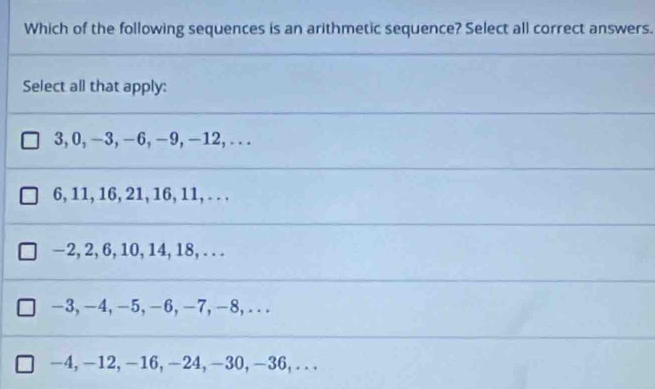 Which of the following sequences is an arithmetic sequence? Select all correct answers.
Select all that apply:
3, 0, −3, −6, −9, -12,...
6, 11, 16, 21, 16, 11, . . .
-2, 2, 6, 10, 14, 18, . . .
-3, -4, -5, -6, -7, -8,...
-4, -12, -16, -24, -30, -36,.. .