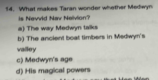 What makes Taran wonder whether Medwyn
is Nevvid Nav Neivion?
a) The way Medwyn talks
b) The ancient boat timbers in Medwyn's
valley
c) Medwyn's age
d) His magical powers