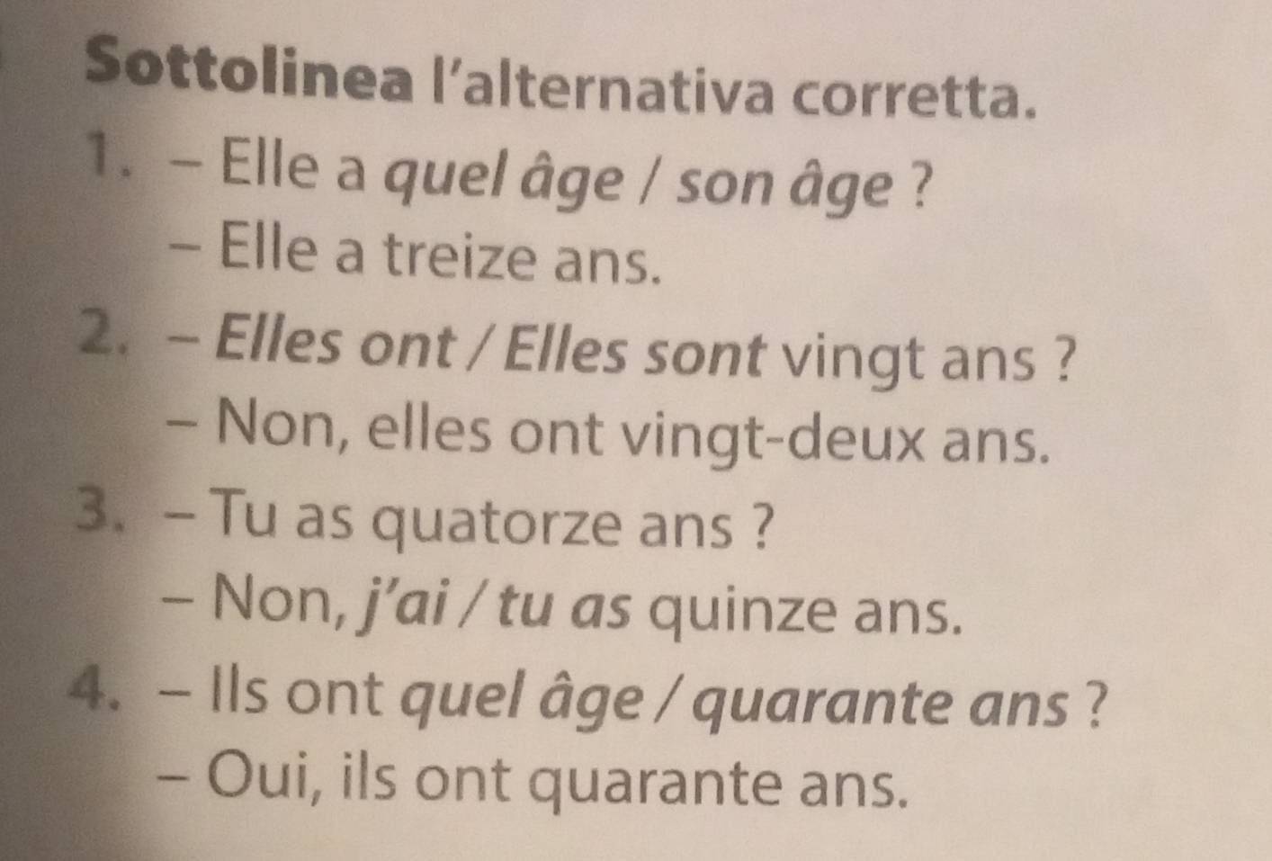 Sottolinea l’alternativa corretta.
1. - Elle a quel âge / son âge ?
- Elle a treize ans.
2. - Elles ont / Elles sont vingt ans ?
- Non, elles ont vingt-deux ans.
3.- Tu as quatorze ans ?
- Non, j’ai / tu as quinze ans.
4. - Ils ont quel âge / quarante ans ?
- Oui, ils ont quarante ans.