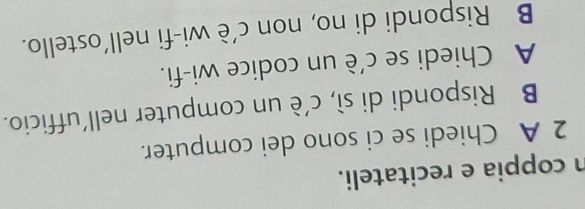 coppia e recitateli. 
2 A Chiedi se ci sono dei computer. 
B Rispondi di sì, c'è un computer nell'ufficio. 
A Chiedi se c'è un codice wi-fi. 
B Rispondi di no, non c’è wi-fi nell’ostello.