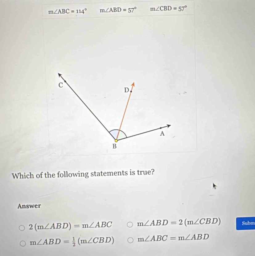 m∠ ABC=114° m∠ ABD=57° m∠ CBD=57°
Which of the following statements is true?
Answer
2(m∠ ABD)=m∠ ABC m∠ ABD=2(m∠ CBD) Subm
m∠ ABD= 1/2 (m∠ CBD) m∠ ABC=m∠ ABD