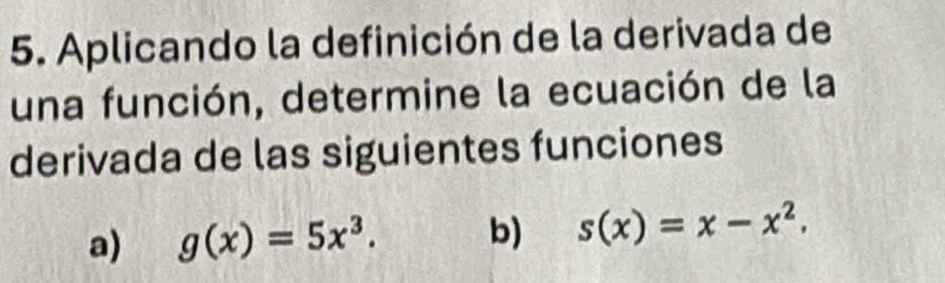 Aplicando la definición de la derivada de 
una función, determine la ecuación de la 
derivada de las siguientes funciones 
a) g(x)=5x^3. b) s(x)=x-x^2.