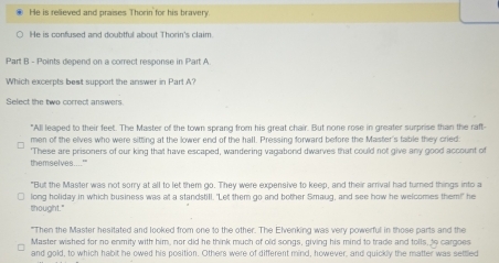 He is relieved and praises Thorin for his bravery.
He is confused and doubtful about Thorin's claim.
Part B - Points depend on a correct response in Part A
Which excerpts best support the answer in Part A?
Select the two correct answers.
"All leaped to their feet. The Master of the town sprang from his great chair. But none rose in greater surprise than the raft
men of the elves who were sitting at the lower end of the hall. Pressing forward before the Master's table they cried:
themselves....'" 'These are prisoners of our king that have escaped, wandering vagabond dwarves that could not give any good account of
"But the Master was not sorry at all to let them go. They were expensive to keep, and their arrival had turned things into a
long holiday in which business was at a standstill. "Let them go and bother Smaug, and see how he welcomes them!" he
thought."
"Then the Master hesitated and looked from one to the other. The Elvenking was very powerful in those parts and the
Master wished for no enmity with him, nor did he think much of old songs, giving his mind to trade and tolls, to cargoes
and gold, to which habit he owed his position. Others were of different mind, however, and quickly the matter was settled