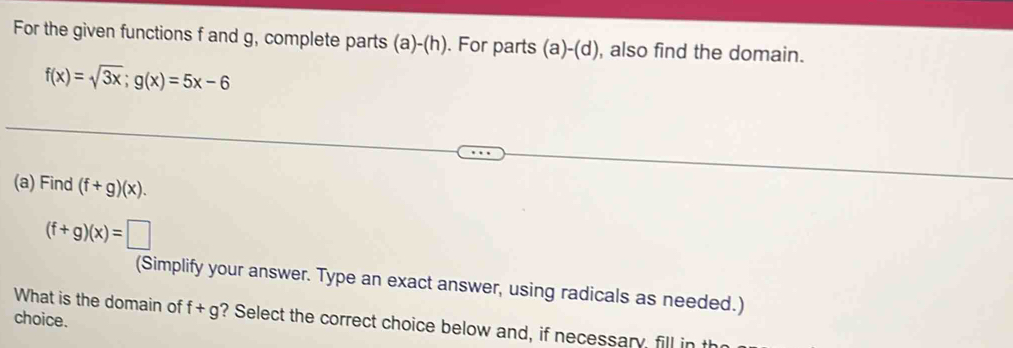 For the given functions f and g, complete parts (a)-(h). For parts (a)-(d) , also find the domain.
f(x)=sqrt(3x); g(x)=5x-6
(a) Find (f+g)(x).
(f+g)(x)=□
(Simplify your answer. Type an exact answer, using radicals as needed.) 
choice. 
What is the domain of f+g ? Select the correct choice below and, if necessary fill in