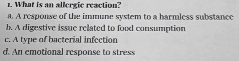 What is an allergic reaction?
a. A response of the immune system to a harmless substance
b. A digestive issue related to food consumption
c. A type of bacterial infection
d. An emotional response to stress